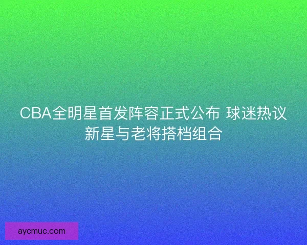 CBA全明星首发阵容正式公布 球迷热议新星与老将搭档组合