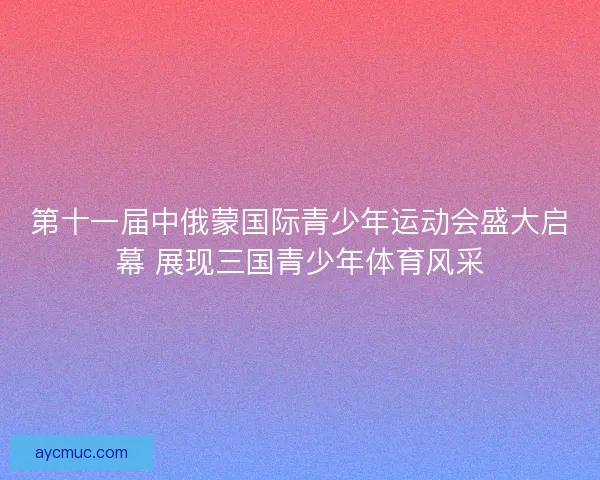 第十一届中俄蒙国际青少年运动会盛大启幕 展现三国青少年体育风采