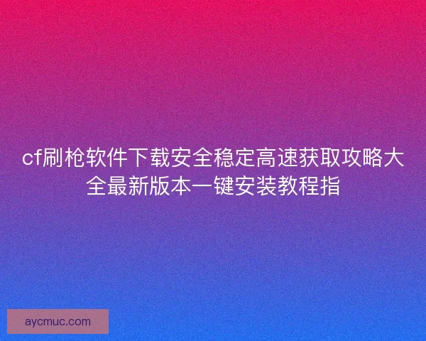 cf刷枪软件下载安全稳定高速获取攻略大全最新版本一键安装教程指