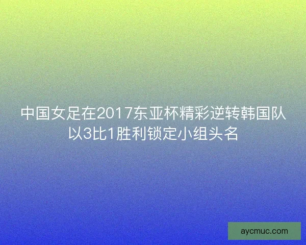 中国女足在2017东亚杯精彩逆转韩国队以3比1胜利锁定小组头名