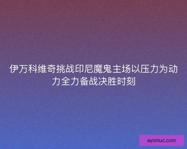 伊万科维奇挑战印尼魔鬼主场以压力为动力全力备战决胜时刻